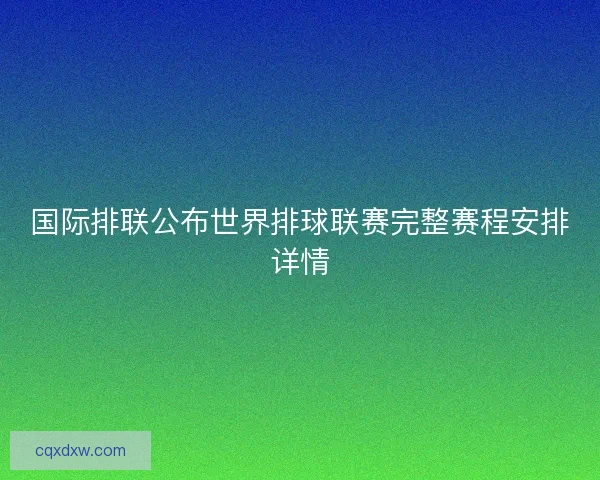 国际排联公布世界排球联赛完整赛程安排详情