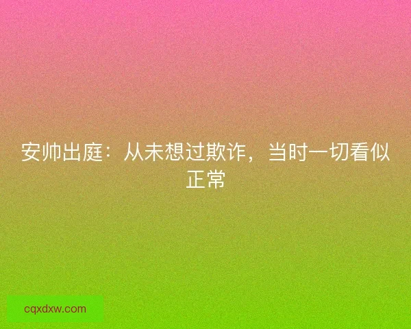 安帅出庭：从未想过欺诈，当时一切看似正常