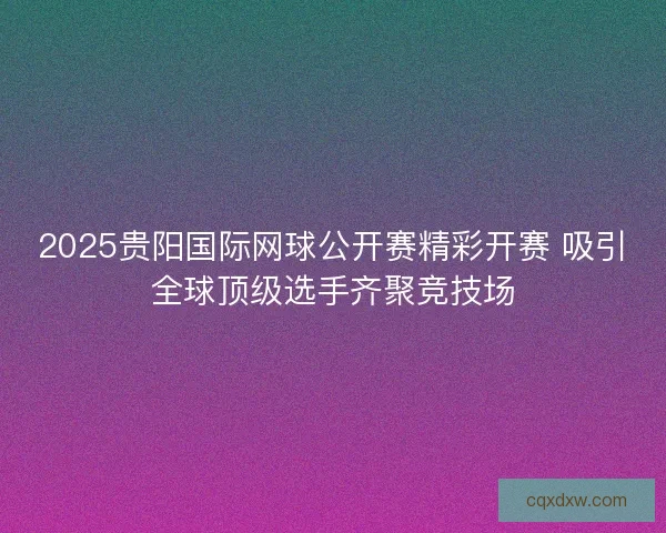 2025贵阳国际网球公开赛精彩开赛 吸引全球顶级选手齐聚竞技场
