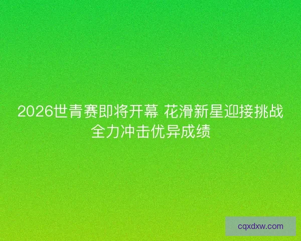 2026世青赛即将开幕 花滑新星迎接挑战全力冲击优异成绩