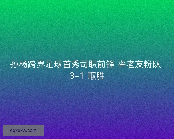 孙杨跨界足球首秀司职前锋 率老友粉队 3-1 取胜