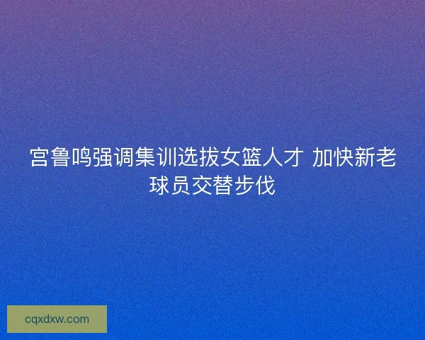 宫鲁鸣强调集训选拔女篮人才 加快新老球员交替步伐