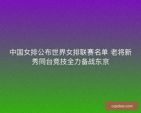中国女排公布世界女排联赛名单 老将新秀同台竞技全力备战东京