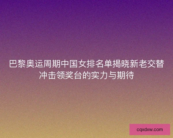 巴黎奥运周期中国女排名单揭晓新老交替冲击领奖台的实力与期待