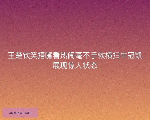 王楚钦笑捂嘴看热闹毫不手软横扫牛冠凯展现惊人状态
