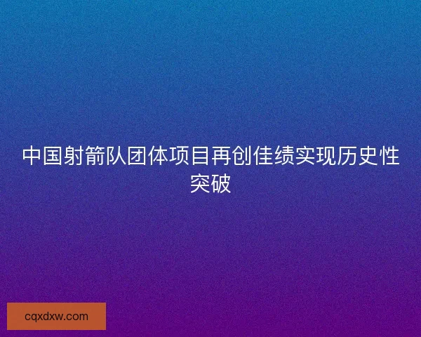 中国射箭队团体项目再创佳绩实现历史性突破