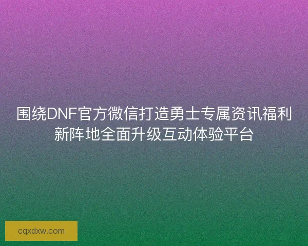 围绕DNF官方微信打造勇士专属资讯福利新阵地全面升级互动体验平台